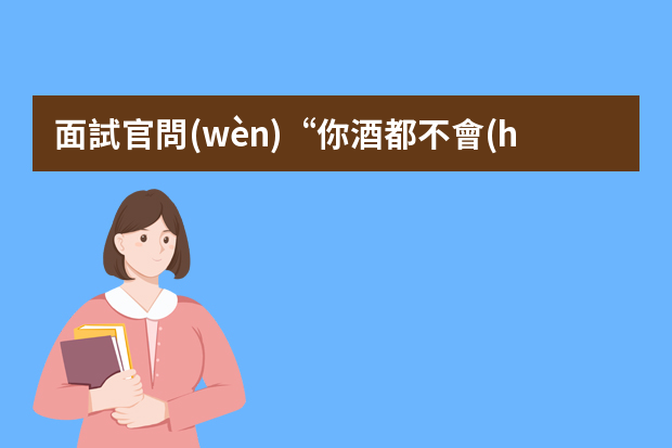 面試官問(wèn)“你酒都不會(huì)喝，還想當(dāng)銷售”應(yīng)該怎么回答？